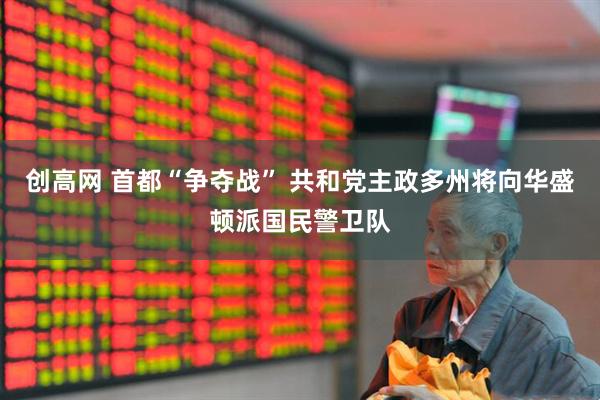 创高网 首都“争夺战” 共和党主政多州将向华盛顿派国民警卫队
