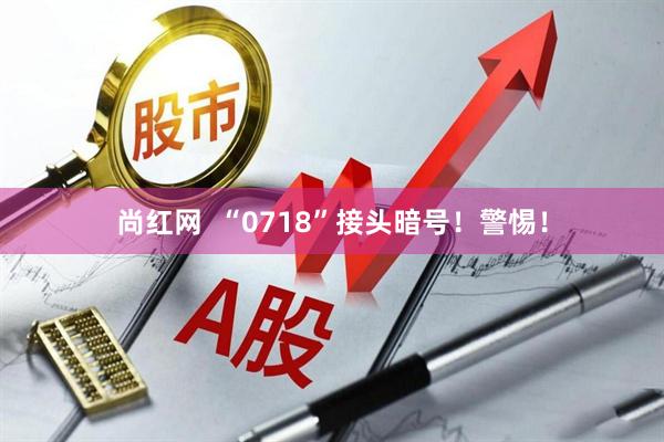 尚红网  “0718”接头暗号！警惕！