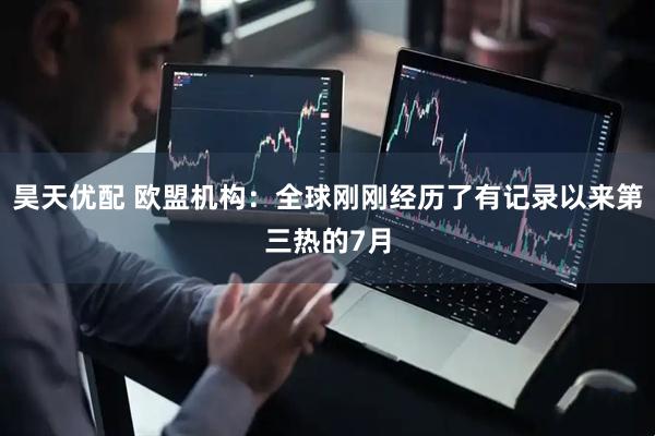 昊天优配 欧盟机构：全球刚刚经历了有记录以来第三热的7月