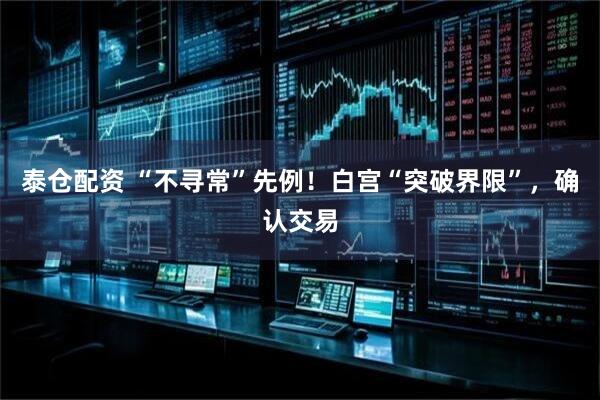 泰仓配资 “不寻常”先例！白宫“突破界限”，确认交易