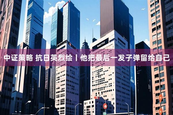 中证策略 抗日英烈绘丨他把最后一发子弹留给自己