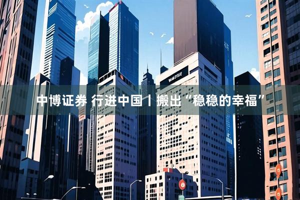 中博证券 行进中国丨搬出“稳稳的幸福”