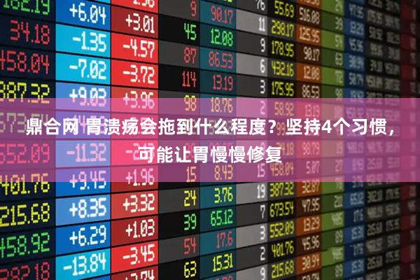 鼎合网 胃溃疡会拖到什么程度？坚持4个习惯，可能让胃慢慢修复