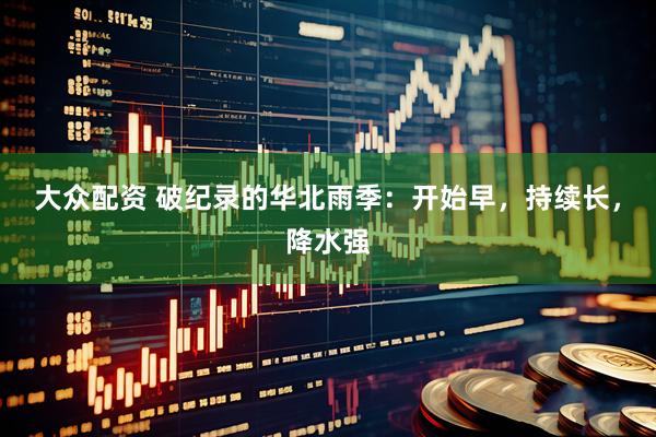 大众配资 破纪录的华北雨季：开始早，持续长，降水强