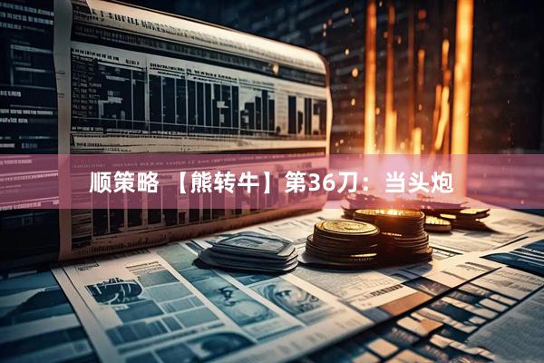 顺策略 【熊转牛】第36刀：当头炮