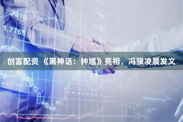 创富配资 《黑神话：钟馗》亮相，冯骥凌晨发文