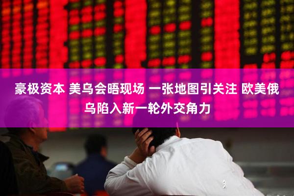 豪极资本 美乌会晤现场 一张地图引关注 欧美俄乌陷入新一轮外交角力