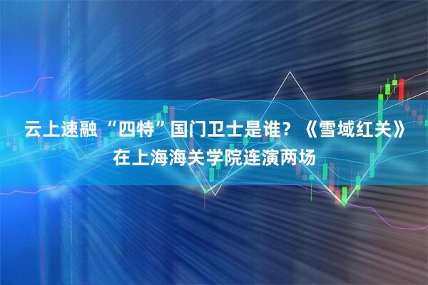 云上速融 “四特”国门卫士是谁？《雪域红关》在上海海关学院连演两场