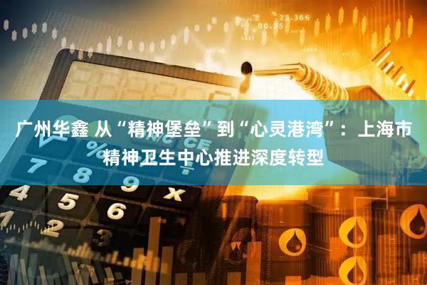 广州华鑫 从“精神堡垒”到“心灵港湾”：上海市精神卫生中心推进深度转型
