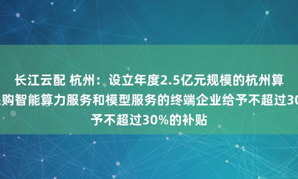 长江云配 杭州：设立年度2.5亿元规模的杭州算力券 对采购智能算力服务和模型服务的终端企业给予不超过30%的补贴