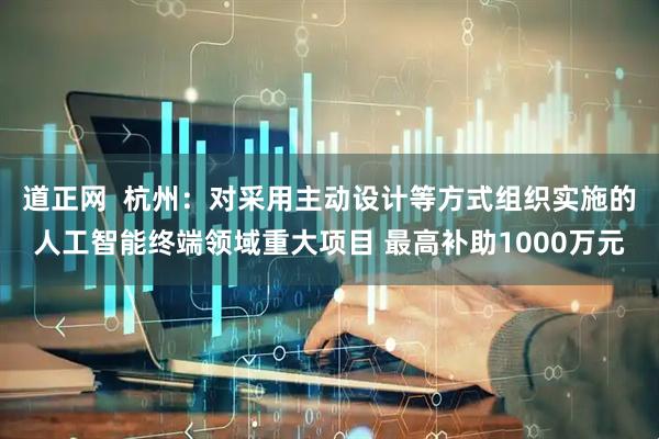 道正网  杭州：对采用主动设计等方式组织实施的人工智能终端领域重大项目 最高补助1000万元