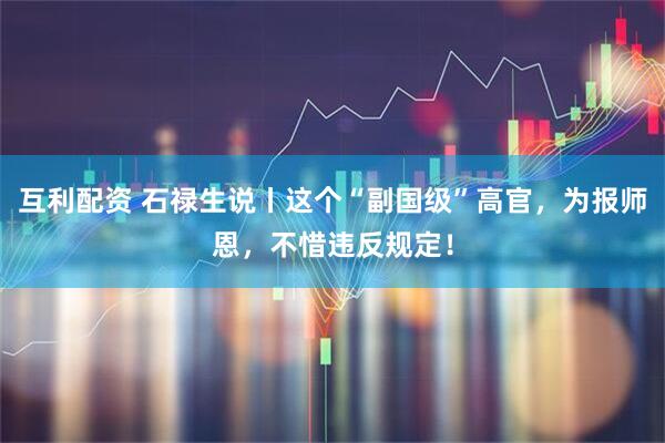 互利配资 石禄生说丨这个“副国级”高官，为报师恩，不惜违反规定！