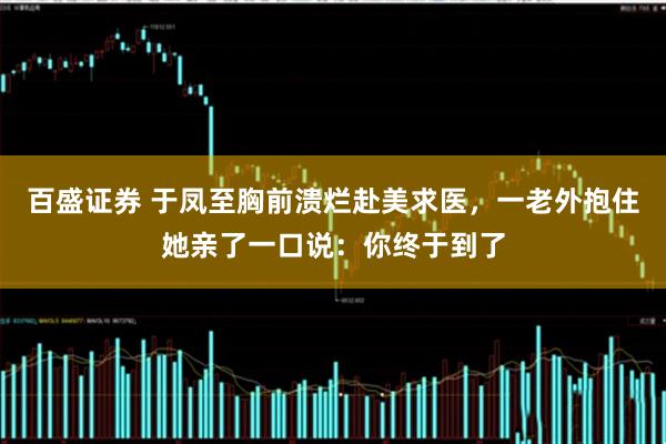 百盛证券 于凤至胸前溃烂赴美求医，一老外抱住她亲了一口说：你终于到了