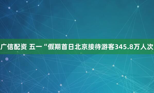 广信配资 五一“假期首日北京接待游客345.8万人次