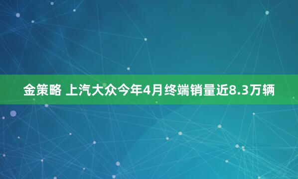 金策略 上汽大众今年4月终端销量近8.3万辆