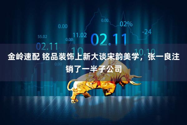 金岭速配 铭品装饰上新大谈宋韵美学，张一良注销了一半子公司