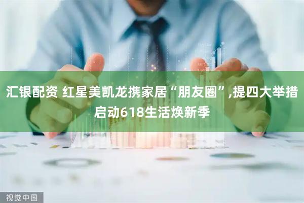 汇银配资 红星美凯龙携家居“朋友圈”,提四大举措启动618生活焕新季