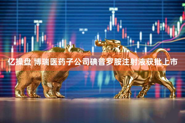 亿操盘 博瑞医药子公司碘普罗胺注射液获批上市