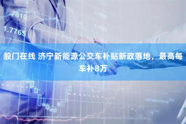 股门在线 济宁新能源公交车补贴新政落地，最高每车补8万