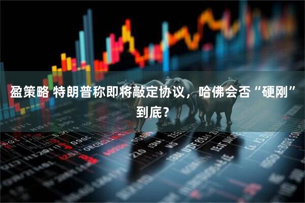 盈策略 特朗普称即将敲定协议，哈佛会否“硬刚”到底？