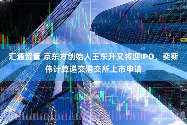 汇通资管 京东方创始人王东升又将迎IPO，奕斯伟计算递交港交所上市申请
