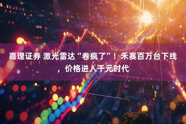 嘉理证券 激光雷达“卷疯了”!禾赛百万台下线,价格进入千元时代