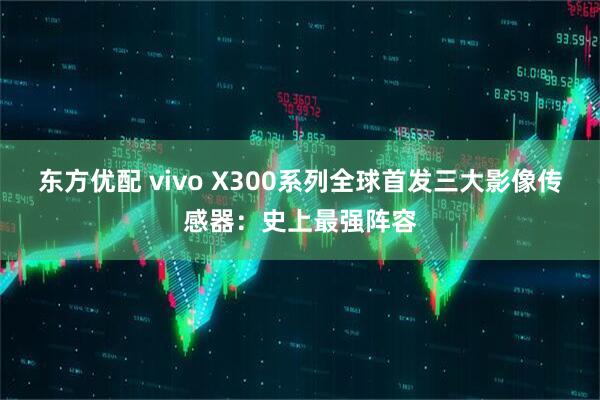 东方优配 vivo X300系列全球首发三大影像传感器:史上最强阵容