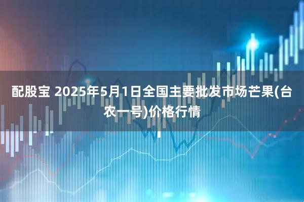 配股宝 2025年5月1日全国主要批发市场芒果(台农一号)价格行情