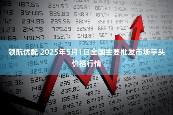 领航优配 2025年5月1日全国主要批发市场芋头价格行情