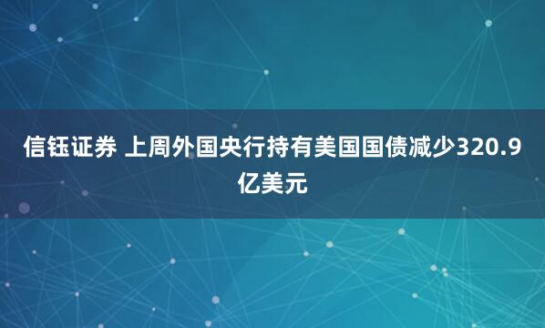 信钰证券 上周外国央行持有美国国债减少320.9亿美元