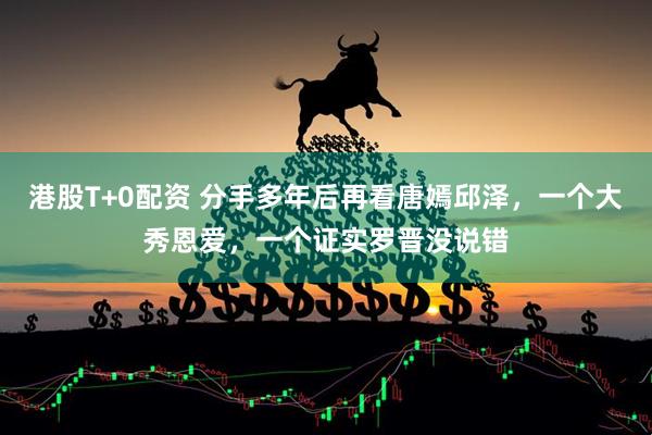港股T+0配资 分手多年后再看唐嫣邱泽，一个大秀恩爱，一个证实罗晋没说错