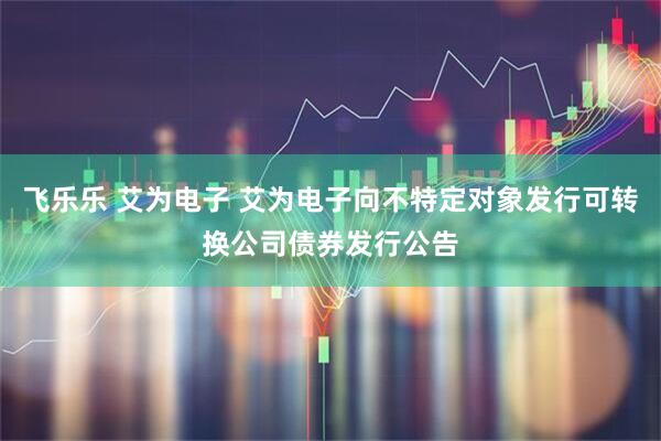 飞乐乐 艾为电子 艾为电子向不特定对象发行可转换公司债券发行公告