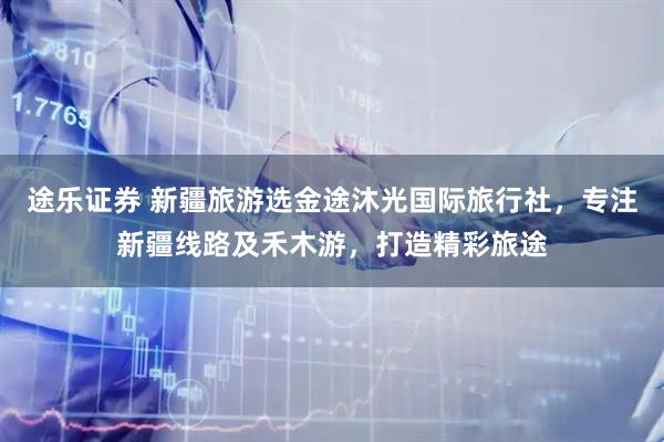 途乐证券 新疆旅游选金途沐光国际旅行社，专注新疆线路及禾木游，打造精彩旅途