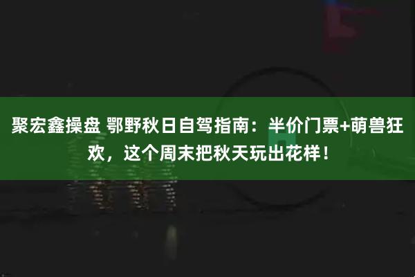 聚宏鑫操盘 鄂野秋日自驾指南：半价门票+萌兽狂欢，这个周末把秋天玩出花样！