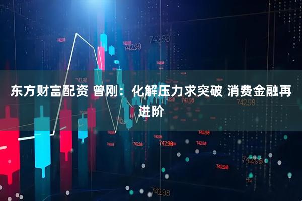 东方财富配资 曾刚：化解压力求突破 消费金融再进阶
