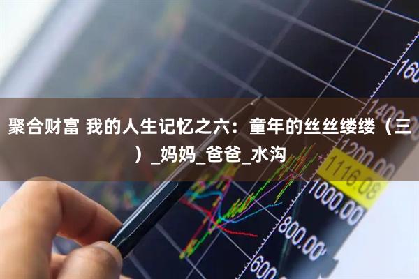 聚合财富 我的人生记忆之六：童年的丝丝缕缕（三）_妈妈_爸爸_水沟