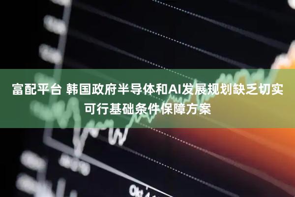 富配平台 韩国政府半导体和AI发展规划缺乏切实可行基础条件保障方案